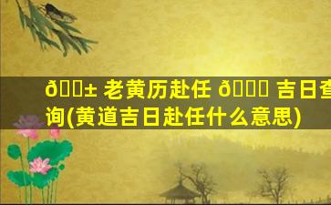 🐱 老黄历赴任 🐝 吉日查询(黄道吉日赴任什么意思)